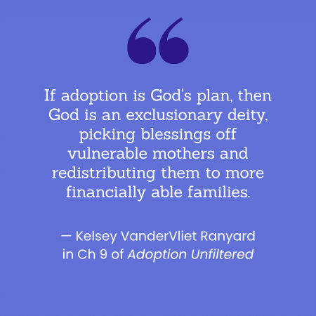 "If adoption is God's plan, then God is an exclusionary deity, picking blessings off vulnerable mothers and redistributing them to more financially able families." -- Kelsey Vander Vliet Ranyard in Ch 9 of Adoption Unfiltered