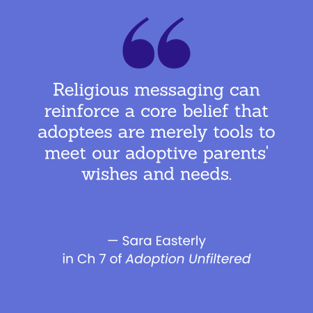 "Religious messaging can reinforce a core belief that adoptees are merely tools to meet our adoptive parents' wishes and needs." -- Sara Easterly in Ch 7 of Adoption Unfiltered